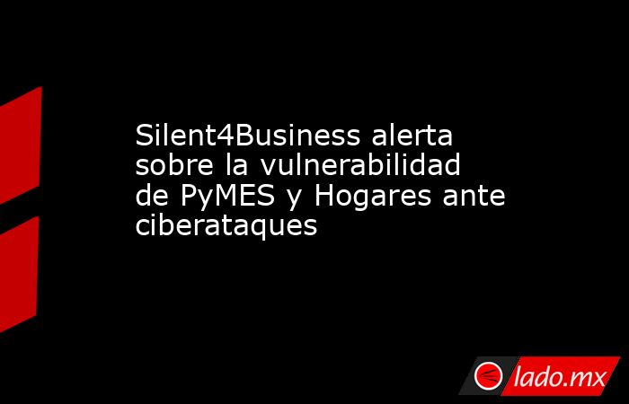Silent4Business alerta sobre la vulnerabilidad de PyMES y Hogares ante ciberataques. Noticias en tiempo real