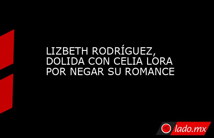 LIZBETH RODRÍGUEZ, DOLIDA CON CELIA LORA POR NEGAR SU ROMANCE. Noticias en tiempo real