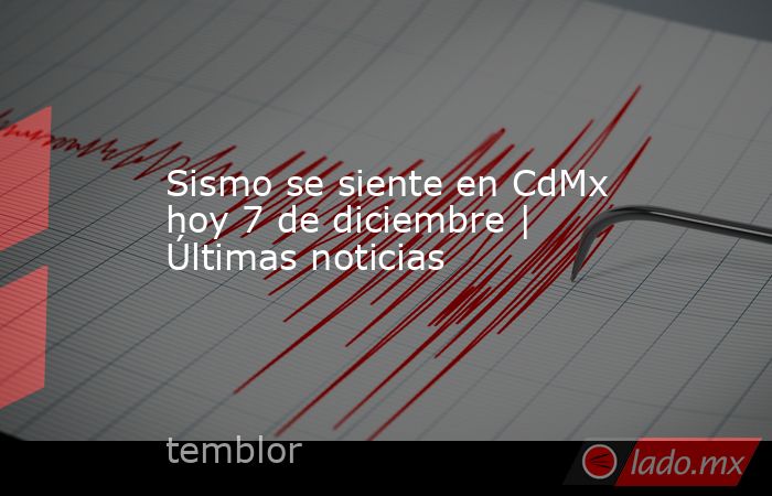 Sismo se siente en CdMx hoy 7 de diciembre | Últimas noticias. Noticias en tiempo real