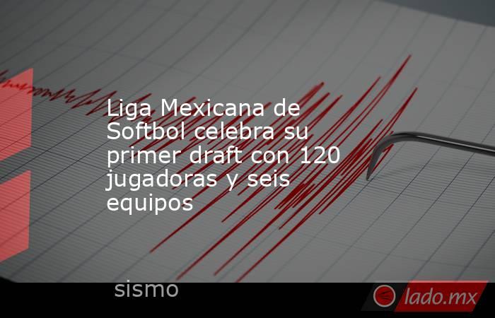 Liga Mexicana de Softbol celebra su primer draft con 120 jugadoras y seis equipos. Noticias en tiempo real