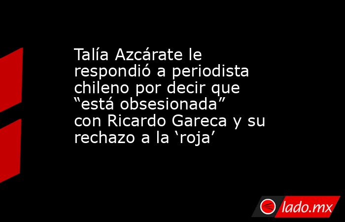 Talía Azcárate le respondió a periodista chileno por decir que “está obsesionada” con Ricardo Gareca y su rechazo a la ‘roja’. Noticias en tiempo real