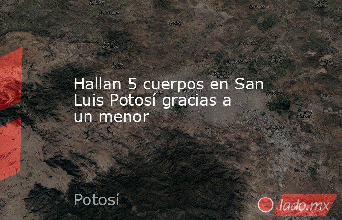Hallan 5 cuerpos en San Luis Potosí gracias a un menor . Noticias en tiempo real