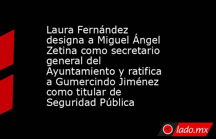 Laura Fernández designa a Miguel Ángel Zetina como secretario general del Ayuntamiento y ratifica a Gumercindo Jiménez como titular de Seguridad Pública. Noticias en tiempo real