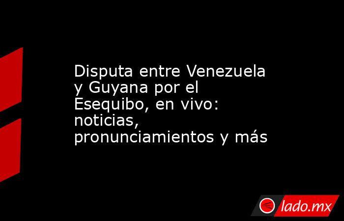 Disputa entre Venezuela y Guyana por el Esequibo, en vivo: noticias, pronunciamientos y más. Noticias en tiempo real