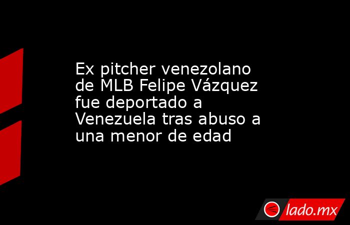 Ex pitcher venezolano de MLB Felipe Vázquez fue deportado a Venezuela tras abuso a una menor de edad. Noticias en tiempo real