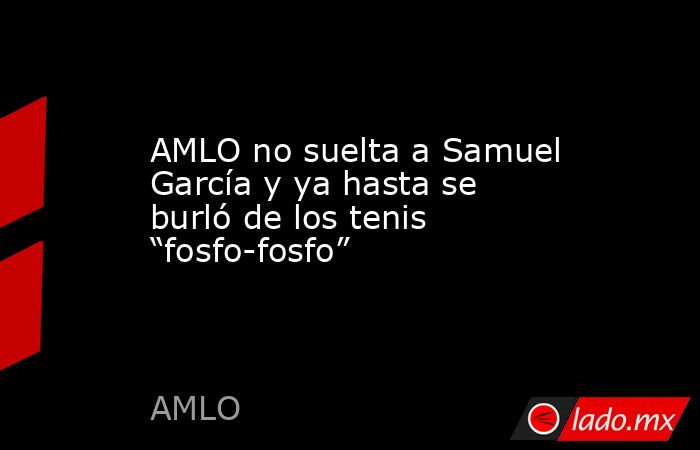 AMLO no suelta a Samuel García y ya hasta se burló de los tenis “fosfo-fosfo”. Noticias en tiempo real
