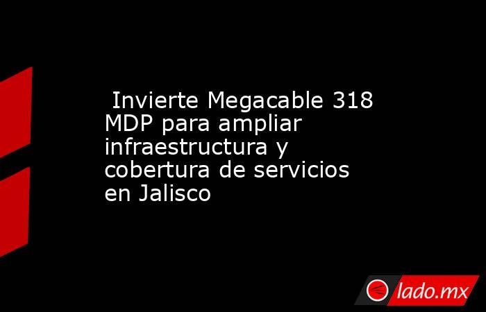  Invierte Megacable 318 MDP para ampliar infraestructura y cobertura de servicios en Jalisco. Noticias en tiempo real