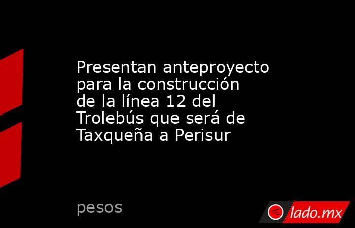 Presentan anteproyecto para la construcción de la línea 12 del Trolebús que será de Taxqueña a Perisur. Noticias en tiempo real