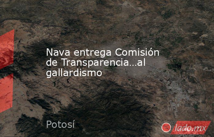 Nava entrega Comisión de Transparencia…al gallardismo. Noticias en tiempo real