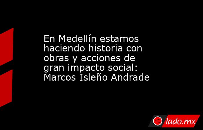 En Medellín estamos haciendo historia con obras y acciones de gran impacto social: Marcos Isleño Andrade. Noticias en tiempo real