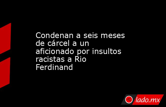 Condenan a seis meses de cárcel a un aficionado por insultos racistas a Rio Ferdinand. Noticias en tiempo real
