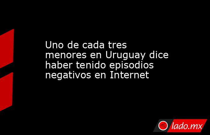 Uno de cada tres menores en Uruguay dice haber tenido episodios negativos en Internet. Noticias en tiempo real