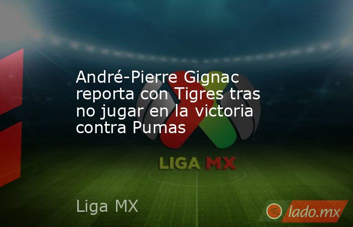 André-Pierre Gignac reporta con Tigres tras no jugar en la victoria contra Pumas. Noticias en tiempo real