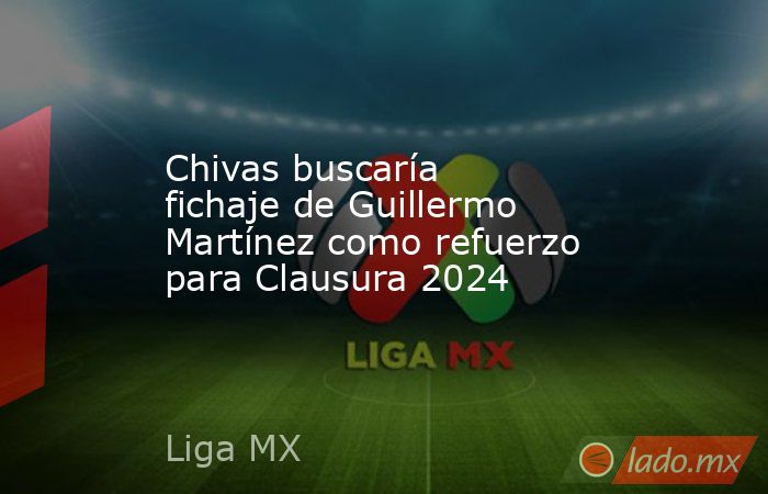 Chivas buscaría fichaje de Guillermo Martínez como refuerzo para Clausura 2024. Noticias en tiempo real
