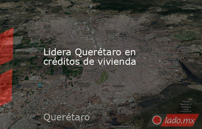 Lidera Querétaro en créditos de vivienda. Noticias en tiempo real