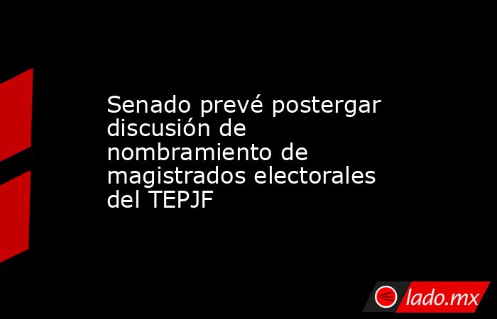 Senado prevé postergar discusión de nombramiento de magistrados electorales del TEPJF. Noticias en tiempo real