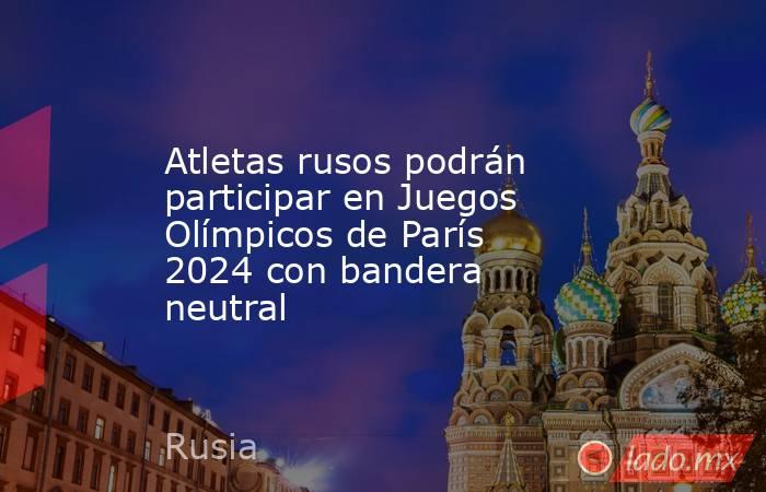 Atletas rusos podrán participar en Juegos Olímpicos de París 2024 con bandera neutral. Noticias en tiempo real