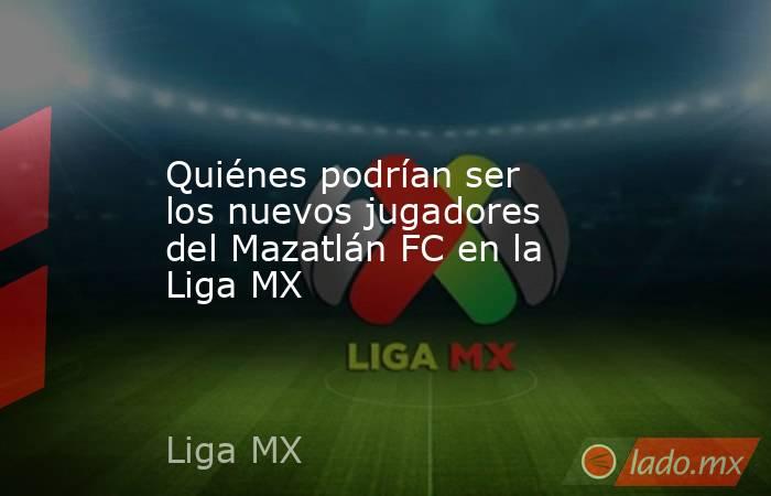 Quiénes podrían ser los nuevos jugadores del Mazatlán FC en la Liga MX. Noticias en tiempo real