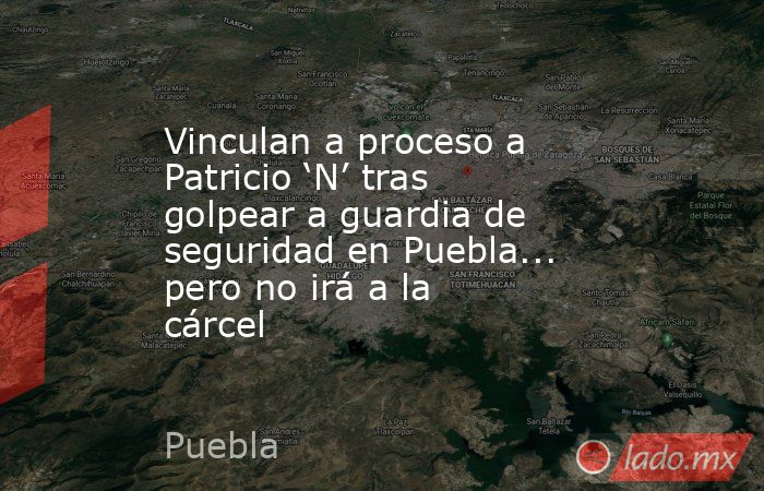 Vinculan a proceso a Patricio ‘N’ tras golpear a guardia de seguridad en Puebla... pero no irá a la cárcel. Noticias en tiempo real