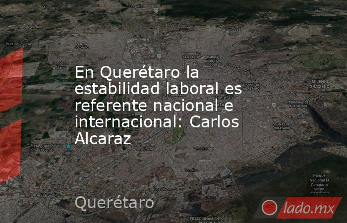 En Querétaro la estabilidad laboral es referente nacional e internacional: Carlos Alcaraz. Noticias en tiempo real
