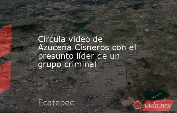 Circula video de Azucena Cisneros con el presunto líder de un grupo criminal. Noticias en tiempo real