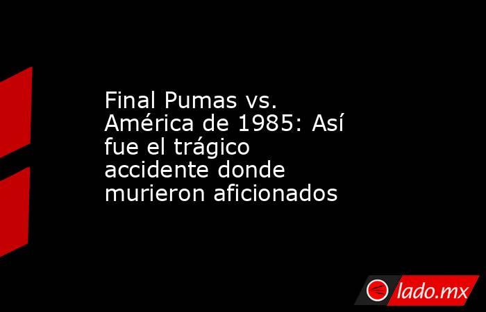 Final Pumas vs. América de 1985: Así fue el trágico accidente donde murieron aficionados. Noticias en tiempo real