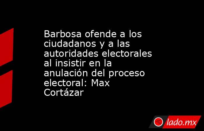 Barbosa ofende a los ciudadanos y a las autoridades electorales al insistir en la anulación del proceso electoral: Max Cortázar. Noticias en tiempo real