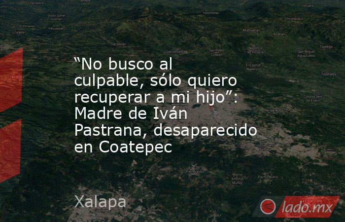 “No busco al culpable, sólo quiero recuperar a mi hijo”: Madre de Iván Pastrana, desaparecido en Coatepec. Noticias en tiempo real