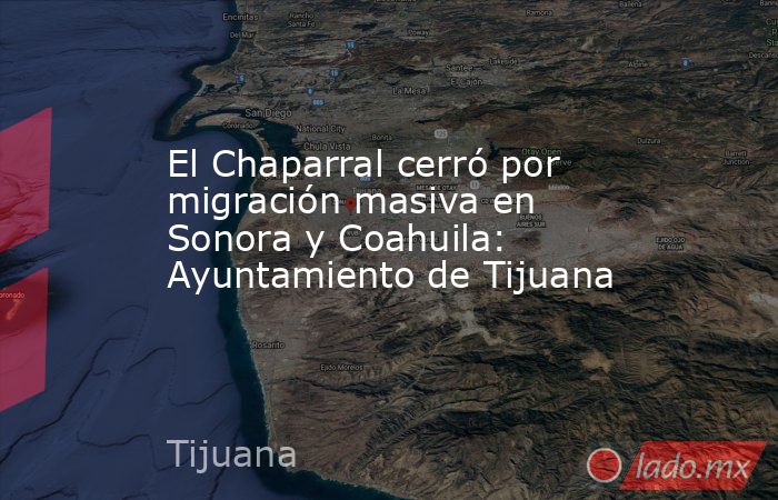 El Chaparral cerró por migración masiva en Sonora y Coahuila: Ayuntamiento de Tijuana. Noticias en tiempo real