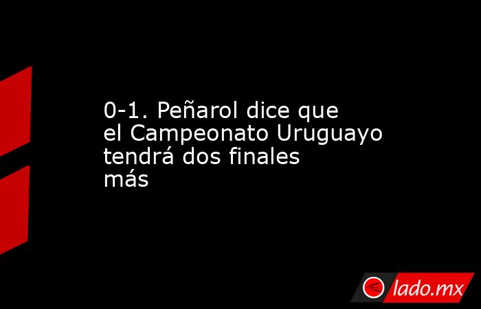 0-1. Peñarol dice que el Campeonato Uruguayo tendrá dos finales más. Noticias en tiempo real