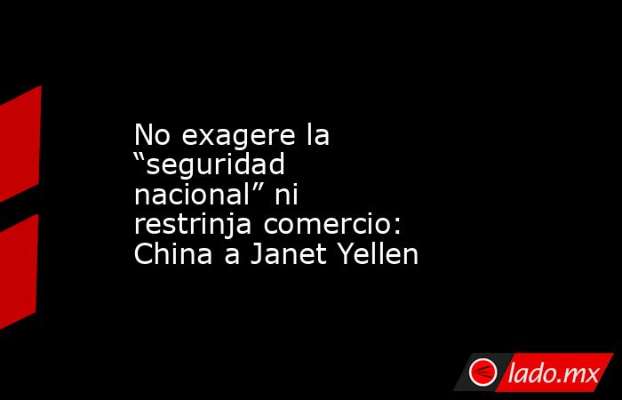 No exagere la “seguridad nacional” ni restrinja comercio: China a Janet Yellen. Noticias en tiempo real
