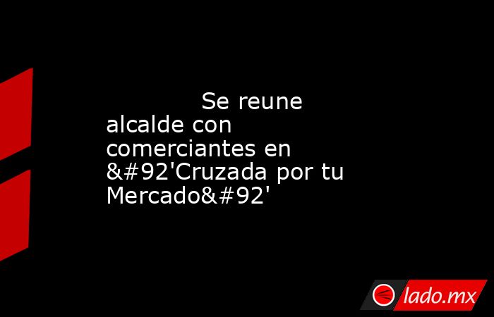             Se reune alcalde con comerciantes en \'Cruzada por tu Mercado\'            . Noticias en tiempo real