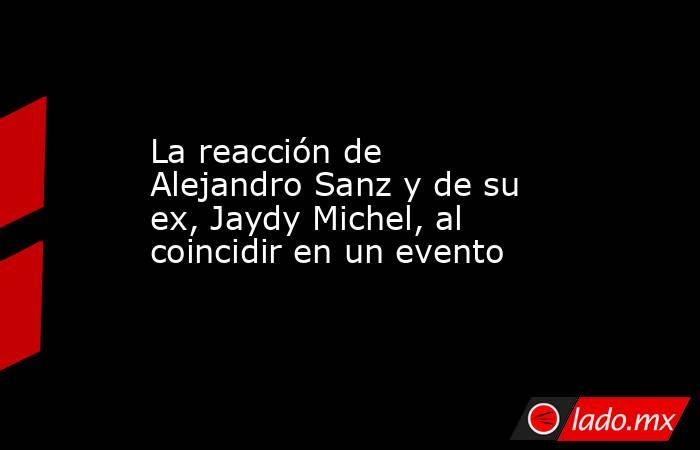 La reacción de Alejandro Sanz y de su ex, Jaydy Michel, al coincidir en un evento. Noticias en tiempo real
