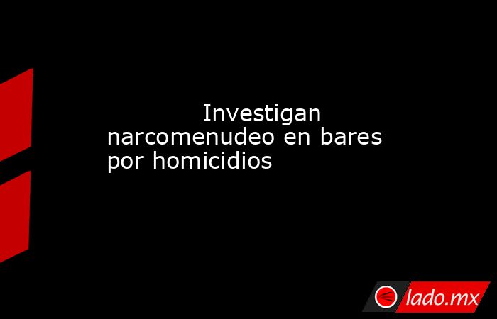             Investigan narcomenudeo en bares por homicidios            . Noticias en tiempo real