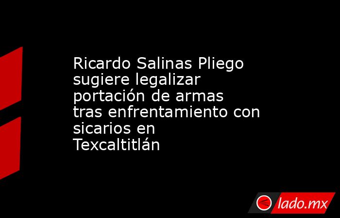 Ricardo Salinas Pliego sugiere legalizar portación de armas tras enfrentamiento con sicarios en Texcaltitlán. Noticias en tiempo real
