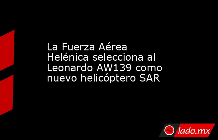 La Fuerza Aérea Helénica selecciona al Leonardo AW139 como nuevo helicóptero SAR. Noticias en tiempo real