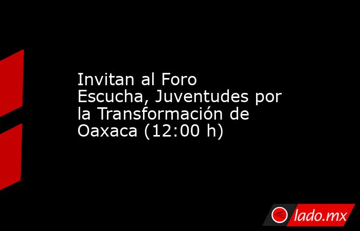 Invitan al Foro Escucha, Juventudes por la Transformación de Oaxaca (12:00 h). Noticias en tiempo real