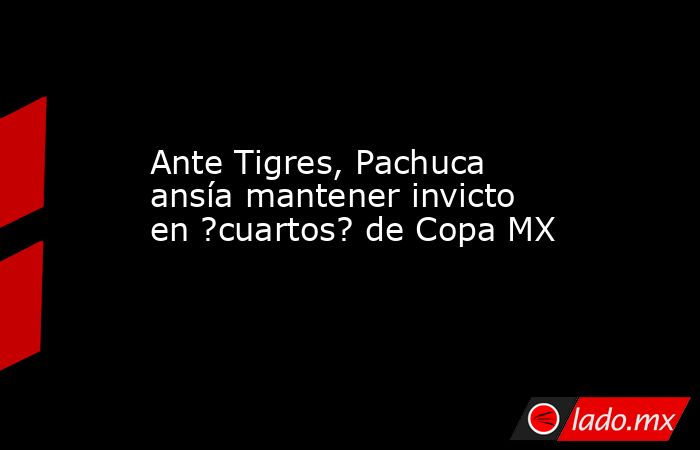 Ante Tigres, Pachuca ansía mantener invicto en ?cuartos? de Copa MX. Noticias en tiempo real