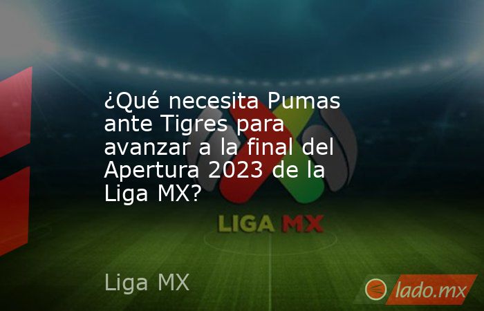 ¿Qué necesita Pumas ante Tigres para avanzar a la final del Apertura 2023 de la Liga MX?. Noticias en tiempo real