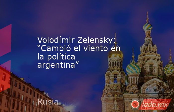 Volodímir Zelensky: “Cambió el viento en la política argentina”. Noticias en tiempo real