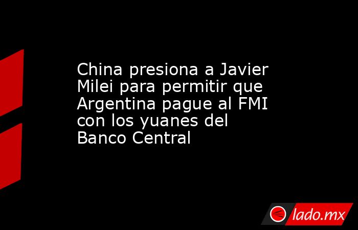 China presiona a Javier Milei para permitir que Argentina pague al FMI con los yuanes del Banco Central. Noticias en tiempo real