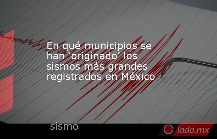 En qué municipios se han ‘originado’ los sismos más grandes registrados en México. Noticias en tiempo real