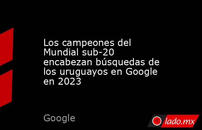 Los campeones del Mundial sub-20 encabezan búsquedas de los uruguayos en Google en 2023. Noticias en tiempo real