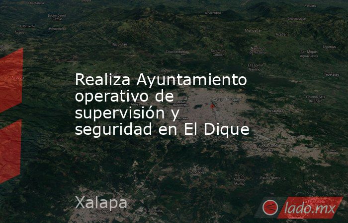 Realiza Ayuntamiento operativo de supervisión y seguridad en El Dique. Noticias en tiempo real