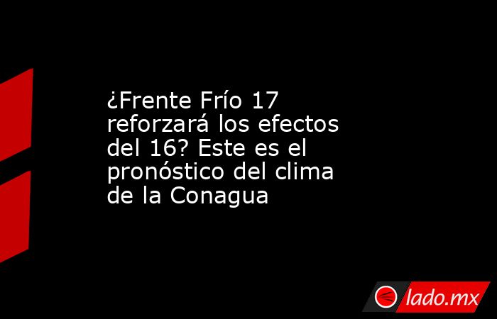 ¿Frente Frío 17 reforzará los efectos del 16? Este es el pronóstico del clima de la Conagua. Noticias en tiempo real
