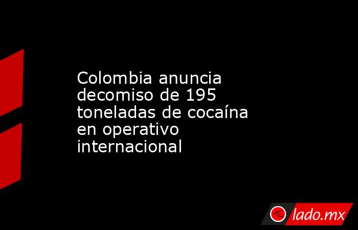 Colombia anuncia decomiso de 195 toneladas de cocaína en operativo internacional. Noticias en tiempo real