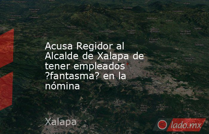 Acusa Regidor al Alcalde de Xalapa de tener empleados ?fantasma? en la nómina. Noticias en tiempo real