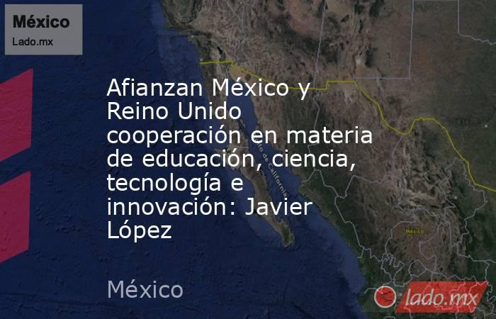 Afianzan México y Reino Unido cooperación en materia de educación, ciencia, tecnología e innovación: Javier López. Noticias en tiempo real