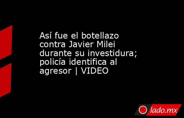 Así fue el botellazo contra Javier Milei durante su investidura; policía identifica al agresor | VIDEO. Noticias en tiempo real
