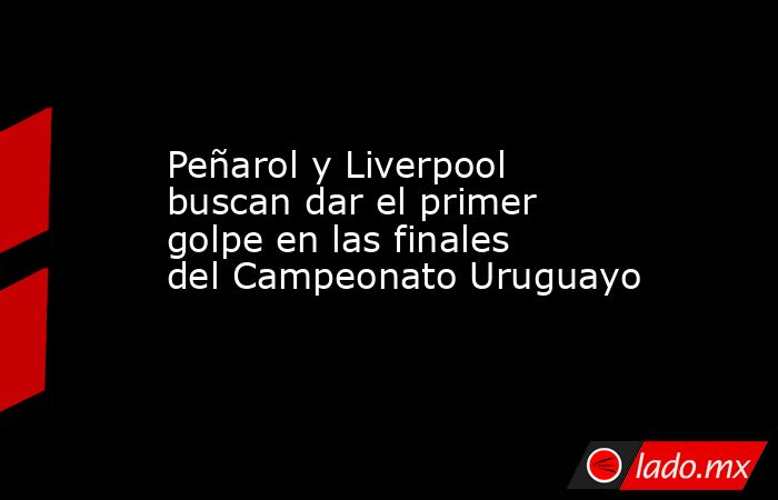 Peñarol y Liverpool buscan dar el primer golpe en las finales del Campeonato Uruguayo. Noticias en tiempo real